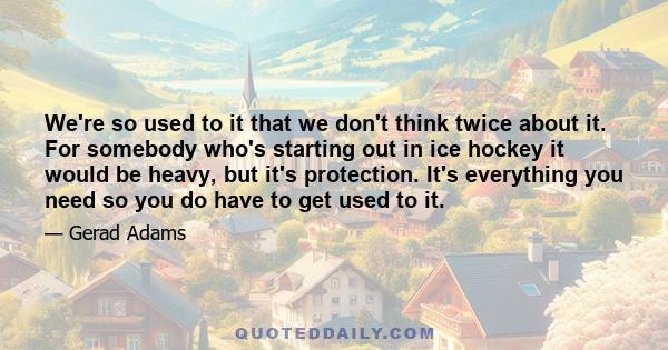 We're so used to it that we don't think twice about it. For somebody who's starting out in ice hockey it would be heavy, but it's protection. It's everything you need so you do have to get used to it.