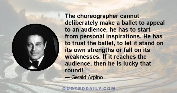 The choreographer cannot deliberately make a ballet to appeal to an audience, he has to start from personal inspirations. He has to trust the ballet, to let it stand on its own strengths or fall on its weaknesses. If it 