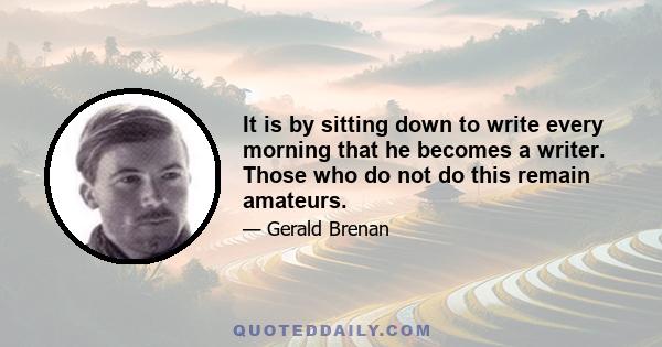 It is by sitting down to write every morning that he becomes a writer. Those who do not do this remain amateurs.