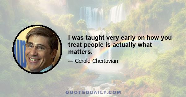 I was taught very early on how you treat people is actually what matters.