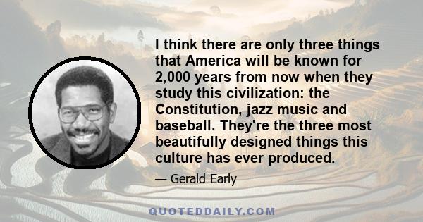 I think there are only three things that America will be known for 2,000 years from now when they study this civilization: the Constitution, jazz music and baseball. They're the three most beautifully designed things