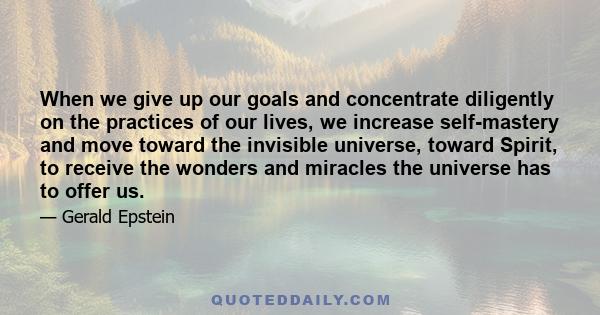 When we give up our goals and concentrate diligently on the practices of our lives, we increase self-mastery and move toward the invisible universe, toward Spirit, to receive the wonders and miracles the universe has to 