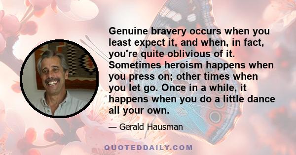 Genuine bravery occurs when you least expect it, and when, in fact, you're quite oblivious of it. Sometimes heroism happens when you press on; other times when you let go. Once in a while, it happens when you do a