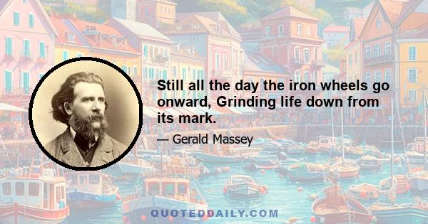 Still all the day the iron wheels go onward, Grinding life down from its mark.