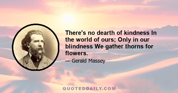 There's no dearth of kindness In the world of ours; Only in our blindness We gather thorns for flowers.