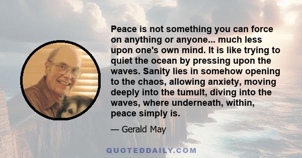 Peace is not something you can force on anything or anyone... much less upon one's own mind. It is like trying to quiet the ocean by pressing upon the waves. Sanity lies in somehow opening to the chaos, allowing