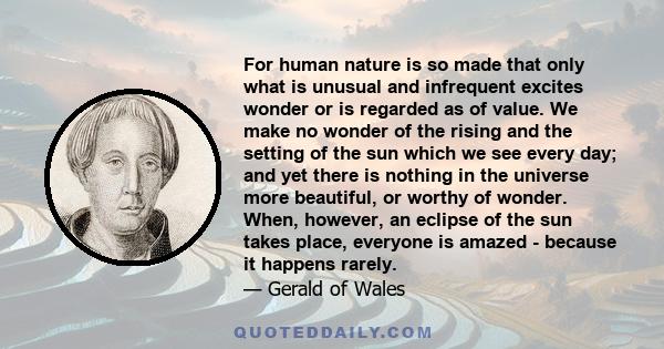 For human nature is so made that only what is unusual and infrequent excites wonder or is regarded as of value. We make no wonder of the rising and the setting of the sun which we see every day; and yet there is nothing 