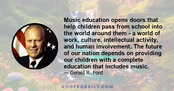 Music education opens doors that help children pass from school into the world around them - a world of work, culture, intellectual activity, and human involvement. The future of our nation depends on providing our