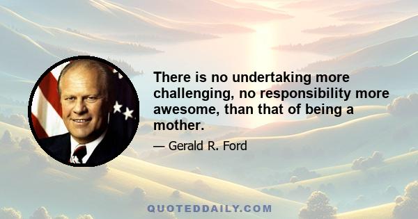 There is no undertaking more challenging, no responsibility more awesome, than that of being a mother.