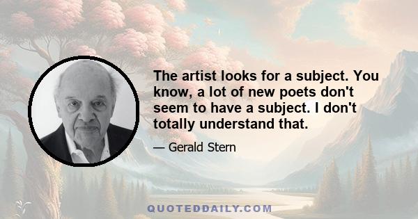 The artist looks for a subject. You know, a lot of new poets don't seem to have a subject. I don't totally understand that.