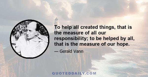 To help all created things, that is the measure of all our responsibility; to be helped by all, that is the measure of our hope.