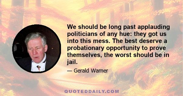 We should be long past applauding politicians of any hue: they got us into this mess. The best deserve a probationary opportunity to prove themselves, the worst should be in jail.