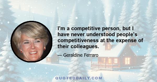 I'm a competitive person, but I have never understood people's competitiveness at the expense of their colleagues.