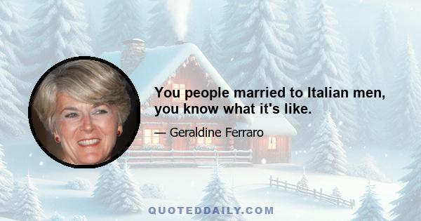 You people married to Italian men, you know what it's like.