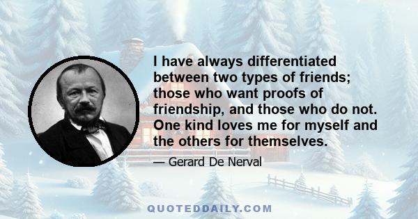 I have always differentiated between two types of friends; those who want proofs of friendship, and those who do not. One kind loves me for myself and the others for themselves.