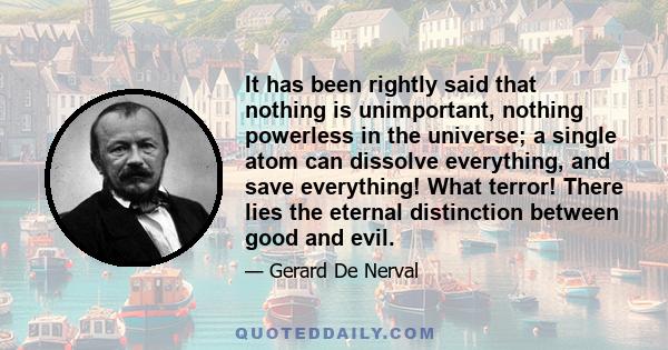 It has been rightly said that nothing is unimportant, nothing powerless in the universe; a single atom can dissolve everything, and save everything! What terror! There lies the eternal distinction between good and evil.