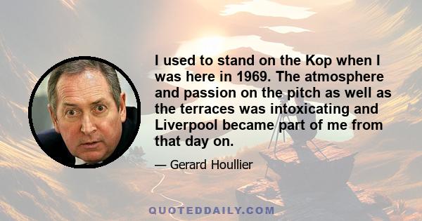 I used to stand on the Kop when I was here in 1969. The atmosphere and passion on the pitch as well as the terraces was intoxicating and Liverpool became part of me from that day on.