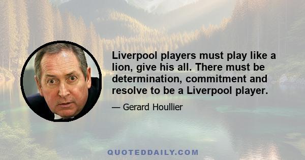 Liverpool players must play like a lion, give his all. There must be determination, commitment and resolve to be a Liverpool player.