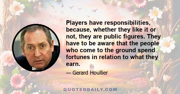 Players have responsibilities, because, whether they like it or not, they are public figures. They have to be aware that the people who come to the ground spend fortunes in relation to what they earn.