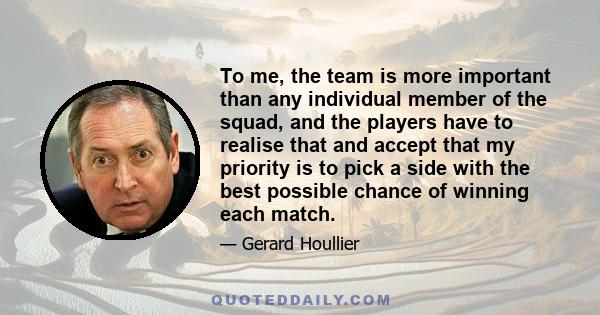 To me, the team is more important than any individual member of the squad, and the players have to realise that and accept that my priority is to pick a side with the best possible chance of winning each match.