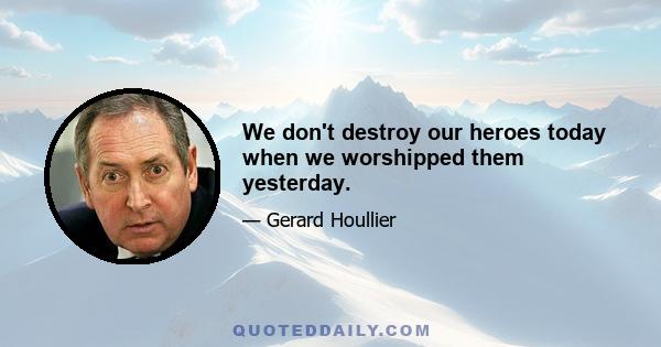 We don't destroy our heroes today when we worshipped them yesterday.