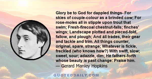 Glory be to God for dappled things- For skies of couple-colour as a brinded cow; For rose-moles all in stipple upon trout that swim; Fresh-firecoal chestnut-falls; finches' wings; Landscape plotted and pieced-fold,