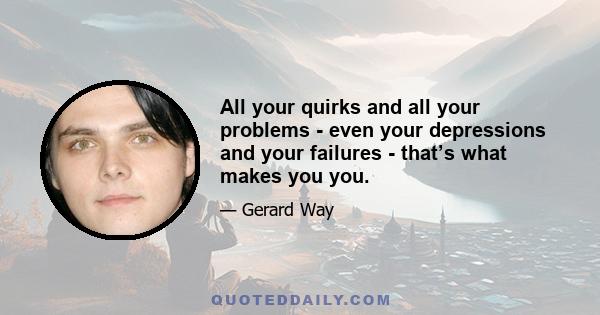 All your quirks and all your problems - even your depressions and your failures - that’s what makes you you.