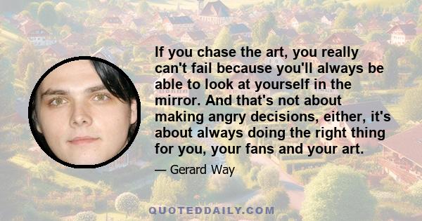 If you chase the art, you really can't fail because you'll always be able to look at yourself in the mirror. And that's not about making angry decisions, either, it's about always doing the right thing for you, your