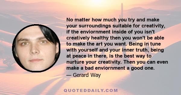 No matter how much you try and make your surroundings suitable for creativity, if the enviornment inside of you isn't creatively healthy then you won't be able to make the art you want. Being in tune with yourself and