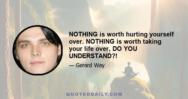 NOTHING is worth hurting yourself over. NOTHING is worth taking your life over, DO YOU UNDERSTAND?!