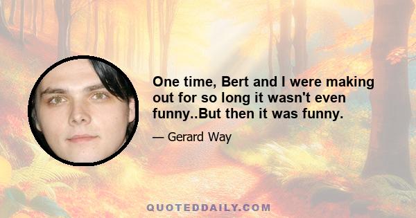 One time, Bert and I were making out for so long it wasn't even funny..But then it was funny.