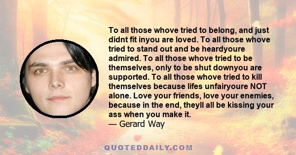 To all those whove tried to belong, and just didnt fit inyou are loved. To all those whove tried to stand out and be heardyoure admired. To all those whove tried to be themselves, only to be shut downyou are supported.