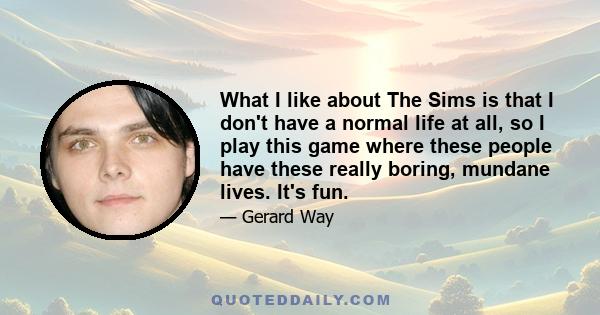 What I like about The Sims is that I don't have a normal life at all, so I play this game where these people have these really boring, mundane lives. It's fun. My Sims family is called the Cholly family. I don't know