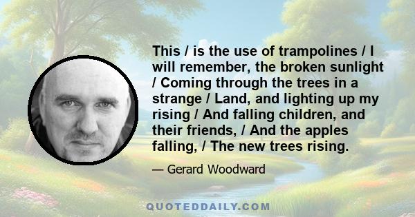 This / is the use of trampolines / I will remember, the broken sunlight / Coming through the trees in a strange / Land, and lighting up my rising / And falling children, and their friends, / And the apples falling, /