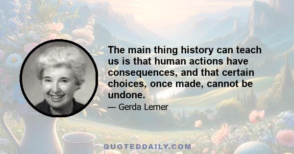 The main thing history can teach us is that human actions have consequences, and that certain choices, once made, cannot be undone.