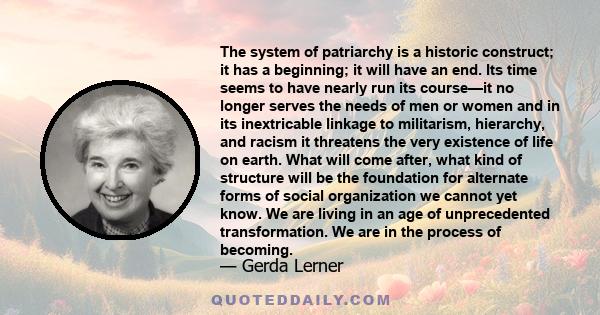 The system of patriarchy is a historic construct; it has a beginning; it will have an end. Its time seems to have nearly run its course—it no longer serves the needs of men or women and in its inextricable linkage to