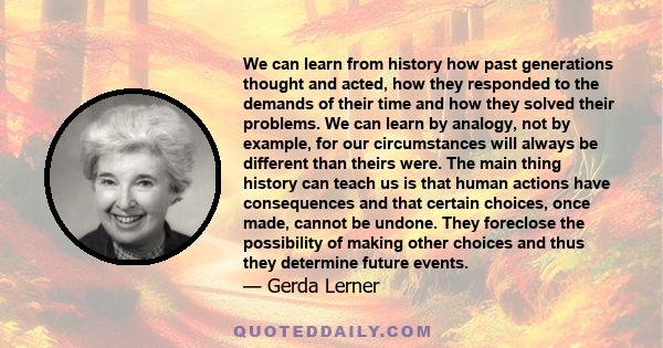 We can learn from history how past generations thought and acted, how they responded to the demands of their time and how they solved their problems. We can learn by analogy, not by example, for our circumstances will