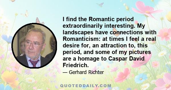 I find the Romantic period extraordinarily interesting. My landscapes have connections with Romanticism: at times I feel a real desire for, an attraction to, this period, and some of my pictures are a homage to Caspar