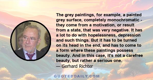 The grey paintings, for example, a painted grey surface, completely monochromatic - they come from a motivation, or result from a state, that was very negative. It has a lot to do with hopelessness, depression and such