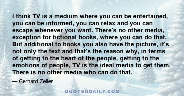 I think TV is a medium where you can be entertained, you can be informed, you can relax and you can escape whenever you want. There's no other media, exception for fictional books, where you can do that. But additional