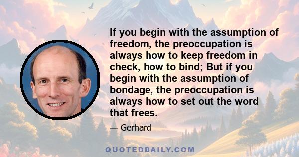 If you begin with the assumption of freedom, the preoccupation is always how to keep freedom in check, how to bind; But if you begin with the assumption of bondage, the preoccupation is always how to set out the word