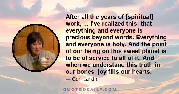 After all the years of [spiritual] work, ... I've realized this: that everything and everyone is precious beyond words. Everything and everyone is holy. And the point of our being on this sweet planet is to be of