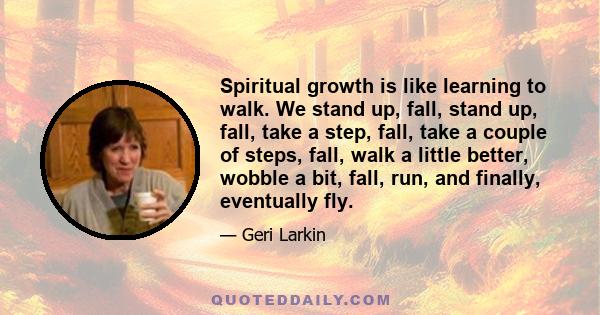 Spiritual growth is like learning to walk. We stand up, fall, stand up, fall, take a step, fall, take a couple of steps, fall, walk a little better, wobble a bit, fall, run, and finally, eventually fly.