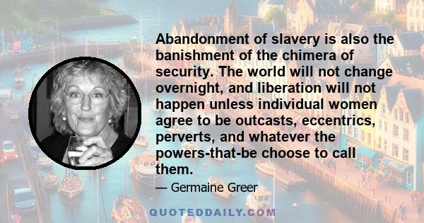 Abandonment of slavery is also the banishment of the chimera of security. The world will not change overnight, and liberation will not happen unless individual women agree to be outcasts, eccentrics, perverts, and