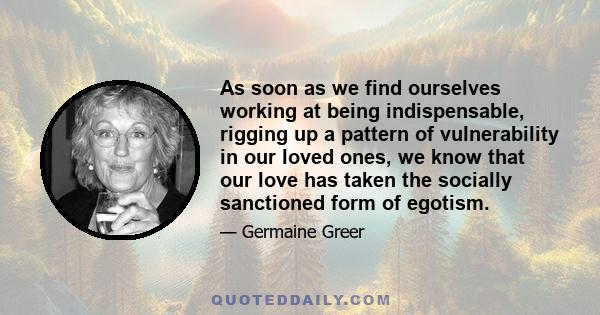 As soon as we find ourselves working at being indispensable, rigging up a pattern of vulnerability in our loved ones, we know that our love has taken the socially sanctioned form of egotism.