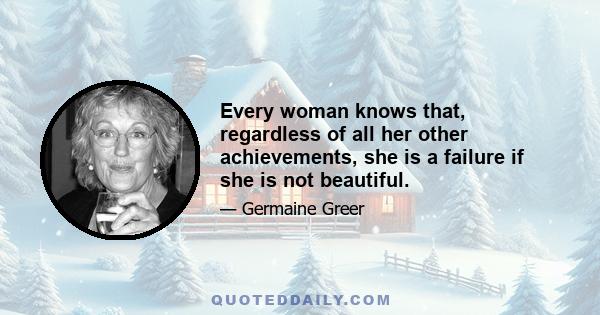 Every woman knows that, regardless of all her other achievements, she is a failure if she is not beautiful.