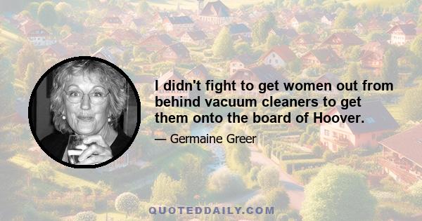 I didn't fight to get women out from behind vacuum cleaners to get them onto the board of Hoover.