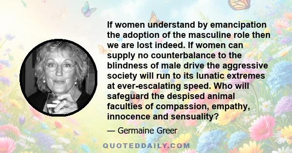 If women understand by emancipation the adoption of the masculine role then we are lost indeed. If women can supply no counterbalance to the blindness of male drive the aggressive society will run to its lunatic