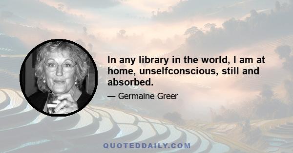 In any library in the world, I am at home, unselfconscious, still and absorbed.