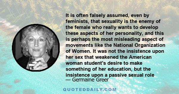 It is often falsely assumed, even by feminists, that sexuality is the enemy of the female who really wants to develop these aspects of her personality, and this is perhaps the most misleading aspect of movements like